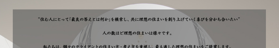 “住む人にとって「最良の答えとは何か」を模索し、共に理想の住まいを創り上げていく喜びを分かち合いたい”  人の数ほど理想の住まいは様々です。私たちは、個々のクライアントの住まい方・考え方を重視し、最も適した理想の住まいをご提案します。