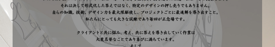 それは決して形式化した答えではなく、特定のデザインの押し売りでもありません。 自らの知識、技術、デザイン力を最大限駆使し、プロジェクトごとに最適解を導き出すこと。 私たちにとっても大きな試練であり毎回が正念場です。  クライアントと共に悩み、考え、共に答えを導き出していく作業は 大変名誉なことであり喜びに満ちています。