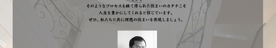 そして そのようなプロセスを経て得られた住まいのカタチこそ 人生を豊かにしてくれると信じています。 ぜひ、私たちと共に理想の住まいを実現しましょう。